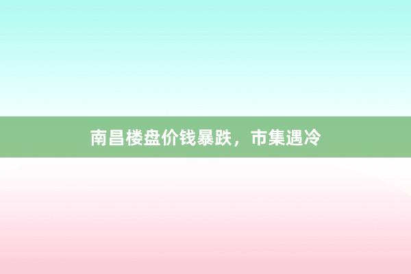 南昌楼盘价钱暴跌，市集遇冷
