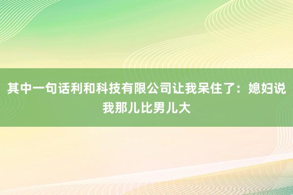 其中一句话利和科技有限公司让我呆住了：媳妇说我那儿比男儿大